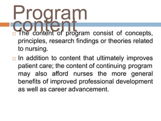 Program
content The content of program consist of concepts,
principles, research findings or theories related
to nursing.
 In addition to content that ultimately improves
patient care; the content of continuing program
may also afford nurses the more general
benefits of improved professional development
as well as career advancement.
 