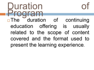 Duration of
Program
 The duration of continuing
education offering is usually
related to the scope of content
covered and the format used to
present the learning experience.
 