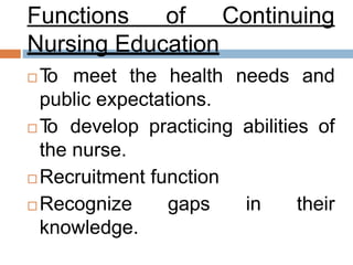 Functions of Continuing
Nursing Education
 To meet the health needs and
public expectations.
 To develop practicing abilities of
the nurse.
 Recruitment function
 Recognize gaps in their
knowledge.
 