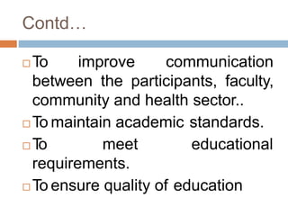 Contd…
 To improve communication
between the participants, faculty,
community and health sector..
 To maintain academic standards.
 To meet educational
requirements.
 To ensure quality of education
 