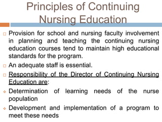 Principles of Continuing
Nursing Education
 Provision for school and nursing faculty involvement
in planning and teaching the continuing nursing
education courses tend to maintain high educational
standards for the program.
 An adequate staff is essential.
 Responsibility of the Director of Continuing Nursing
Education are:
 Determination of learning needs of the nurse
population
 Development and implementation of a program to
meet these needs
 