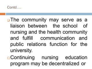 Contd….
 The community may serve as a
liaison between the school of
nursing and the health community
and fulfill communication and
public relations function for the
university.
 Continuing nursing education
program may be decentralized or
 