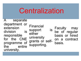 Centralization
A separate
department or
extension
division is
responsible
for the CNE
programme of
the entire
university.
Financial
support is
either
university
grants or self-
supporting.
Faculty may
be of regular
basis or hired
on a contract
basis.
 