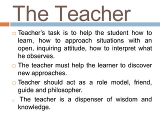 The Teacher
 Teacher’s task is to help the student how to
learn, how to approach situations with an
open, inquiring attitude, how to interpret what
he observes.
 The teacher must help the learner to discover
new approaches.
 Teacher should act as a role model, friend,
guide and philosopher.
 The teacher is a dispenser of wisdom and
knowledge.
 
