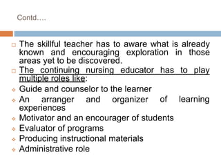 Contd….
 The skillful teacher has to aware what is already
known and encouraging exploration in those
areas yet to be discovered.
has to play The continuing nursing educator
multiple roles like:
 Guide and counselor to the learner
 An arranger and organizer
experiences
of learning
 Motivator and an encourager of students
 Evaluator of programs
 Producing instructional materials
 Administrative role
 