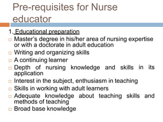Pre-requisites for Nurse
educator
1. Educational preparation
in its
 Master’s degree in his/her area of nursing expertise
or with a doctorate in adult education
 Writing and organizing skills
 A continuing learner
 Depth of nursing knowledge and skills
application
 Interest in the subject, enthusiasm in teaching
 Skills in working with adult learners
 Adequate knowledge about teaching skills and
methods of teaching
 Broad base knowledge
 