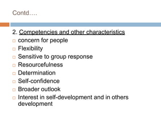 Contd….
2. Competencies and other characteristics
 concern for people
 Flexibility
 Sensitive to group response
 Resourcefulness
 Determination
 Self-confidence
 Broader outlook
 Interest in self-development and in others
development
 