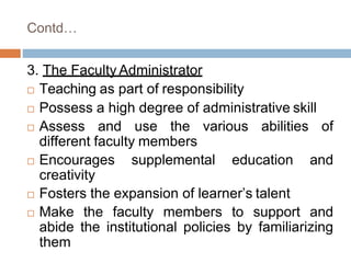 Contd…
3. The Faculty Administrator
 Teaching as part of responsibility
 Possess a high degree of administrative skill
 Assess and use the various abilities of
different faculty members
 Encourages supplemental education and
creativity
 Fosters the expansion of learner’s talent
 Make the faculty members to support and
abide the institutional policies by familiarizing
them
 