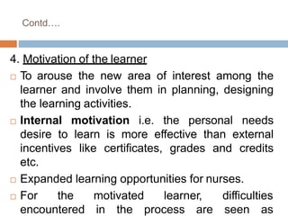 Contd….
4. Motivation of the learner
 To arouse the new area of interest among the
learner and involve them in planning, designing
the learning activities.
 Internal motivation i.e. the personal needs
desire to learn is more effective than external
incentives like certificates, grades and credits
etc.
 Expanded learning opportunities for nurses.
 For the motivated
encountered in the
learner, difficulties
process are seen as
 
