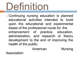 Definition
 Continuing nursing education is planned
educational activities intended to build
upon the educational and experimental
bases of the professional nurse for the
enhancement
administration,
of practice, education,
and research or theory
development to the end of improving the
health of the public.
American Nursing
Association
 