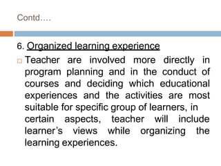 Contd….
6. Organized learning experience
 Teacher are involved more directly in
program planning and in the conduct of
courses and deciding which educational
experiences and the activities are most
suitable for specific group of learners, in
certain
learner’s
aspects, teacher will include
views while organizing the
learning experiences.
 