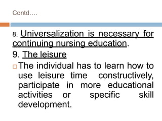 Contd….
8. Universalization is necessary for
continuing nursing education.
9. The leisure
 The individual has to learn how to
use leisure time constructively,
participate in more educational
activities or specific skill
development.
 