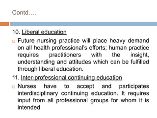 Contd….
10. Liberal education
 Future nursing practice will place heavy demand
on all health professional’s efforts; human practice
requires practitioners with the insight,
understanding and attitudes which can be fulfilled
through liberal education.
11. Inter-professional continuing education
 Nurses have to accept and participates
interdisciplinary continuing education. It requires
input from all professional groups for whom it is
intended
 