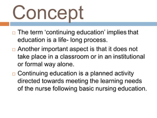 Concept
 The term ‘continuing education’ implies that
education is a life- long process.
 Another important aspect is that it does not
take place in a classroom or in an institutional
or formal way alone.
 Continuing education is a planned activity
directed towards meeting the learning needs
of the nurse following basic nursing education.
 