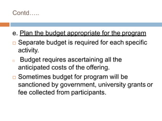 Contd…..
e. Plan the budget appropriate for the program
 Separate budget is required for each specific
activity.
 Budget requires ascertaining all the
anticipated costs of the offering.
 Sometimes budget for program will be
sanctioned by government, university grants or
fee collected from participants.
 