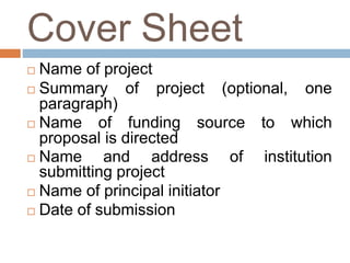Cover Sheet
 Name of project
 Summary of project (optional, one
paragraph)
 Name of funding source to which
proposal is directed
 Name and address of institution
submitting project
 Name of principal initiator
 Date of submission
 