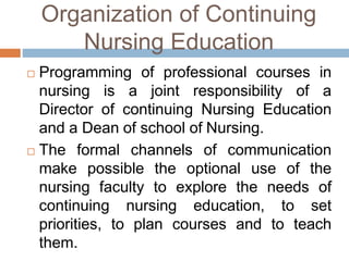 Organization of Continuing
Nursing Education
 Programming of professional courses in
nursing is a joint responsibility of a
Director of continuing Nursing Education
and a Dean of school of Nursing.
 The formal channels of communication
make possible the optional use of the
nursing faculty to explore the needs of
continuing nursing education, to set
priorities, to plan courses and to teach
them.
 