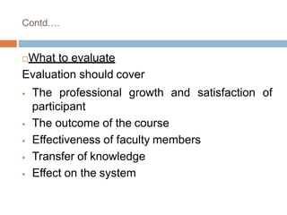 Contd….
What to evaluate
Evaluation should cover
 The professional growth and satisfaction of
participant
 The outcome of the course
 Effectiveness of faculty members
 Transfer of knowledge
 Effect on the system
 