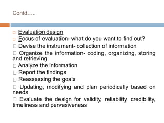Contd…..
 Evaluation design
 Focus of evaluation- what do you want to find out?
Devise the instrument- collection of information
Organize the information- coding, organizing, storing
and retrieving
Analyze the information
Report the findings
Reassessing the goals
Updating, modifying and plan periodically based on
needs
Evaluate the design for validity, reliability, credibility,
timeliness and pervasiveness
 