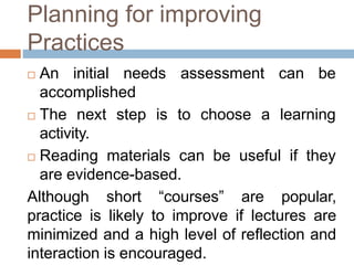 Planning for improving
Practices
 An initial needs assessment can be
accomplished
 The next step is to choose a learning
activity.
 Reading materials can be useful if they
are evidence-based.
Although short “courses” are popular,
practice is likely to improve if lectures are
minimized and a high level of reflection and
interaction is encouraged.
 