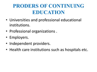 PRODERS OF CONTINUING
EDUCATION
• Universities and professional educational
institutions.
• Professional organizations .
• Employers.
• Independent providers.
• Health care institutions such as hospitals etc.
 