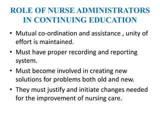 ROLE OF NURSE ADMINISTRATORS
IN CONTINUING EDUCATION
• Mutual co-ordination and assistance , unity of
effort is maintained.
• Must have proper recording and reporting
system.
• Must become involved in creating new
solutions for problems both old and new.
• They must justify and initiate changes needed
for the improvement of nursing care.
 