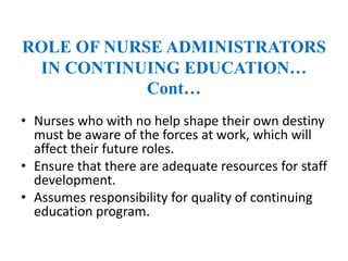 ROLE OF NURSE ADMINISTRATORS
IN CONTINUING EDUCATION…
Cont…
• Nurses who with no help shape their own destiny
must be aware of the forces at work, which will
affect their future roles.
• Ensure that there are adequate resources for staff
development.
• Assumes responsibility for quality of continuing
education program.
 