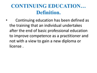 CONTINUING EDUCATION…
Definition.
• Continuing education has been defined as
the training that an individual undertakes
after the end of basic professional education
to improve competence as a practitioner and
not with a view to gain a new diploma or
license .
 