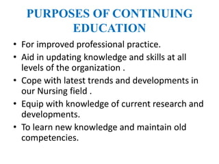 PURPOSES OF CONTINUING
EDUCATION
• For improved professional practice.
• Aid in updating knowledge and skills at all
levels of the organization .
• Cope with latest trends and developments in
our Nursing field .
• Equip with knowledge of current research and
developments.
• To learn new knowledge and maintain old
competencies.
 