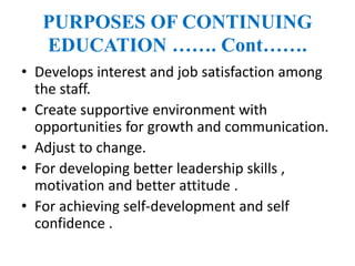 PURPOSES OF CONTINUING
EDUCATION ……. Cont…….
• Develops interest and job satisfaction among
the staff.
• Create supportive environment with
opportunities for growth and communication.
• Adjust to change.
• For developing better leadership skills ,
motivation and better attitude .
• For achieving self-development and self
confidence .
 