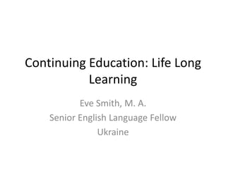Continuing Education: Life Long
Learning
Eve Smith, M. A.
Senior English Language Fellow
Ukraine
 