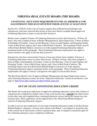 VIRGINIA REAL ESTATE BOARD (THE BOARD)
    CONTINUING EDUCATION REQUIREMENTS FOR ALL BROKERS & FOR
   SALESPERSONS WHO HAVE RENEWED THEIR LICENSE AT LEAST ONCE

Section 54.1-2105.03 of the Code of Virginia requires that all Board-licensed brokers and
salespersons (who have renewed their license at least once before) complete Board-approved
Continuing Education to renew or activate their license(s).

Brokers must complete 24 hours of Continuing Education to renew their license(s). Of these 24
hours, they must complete 8 hours in Broker Management & Agent Supervision, 3 hours in Ethics
& Standards of Conduct, 2 hours in Fair Housing, 1 hour in Legal Updates and Emerging Trends,
1 hour in Real Estate Agency and 1 hour in Real Estate Contracts. The remaining 8 hours may be
in Real Estate Related Subjects (electives) or in the required Continuing Education subjects
mentioned earlier in this paragraph. These Continuing Education requirements also apply to
inactive brokers who apply to activate their license(s).

Salespersons who have renewed their license at least once before must complete 16 hours of
Continuing Education courses to renew their license. Of these 16 hours, they must complete 3
hours in Ethics and Standards of Conduct, 2 hours in Fair Housing, 1 hour in Legal Updates and
Emerging Trends, 1 hour in Real Estate Agency and 1 hour in Real Estate Contracts. The
remaining 8 hours may be in Real Estate Related Subjects (electives) or in the required
Continuing Education subjects mentioned earlier in this paragraph. These Continuing Education
requirements also apply to inactive salespersons who apply to activate their license.

The Real Estate Board’s lists of approved Broker Management and Agent Supervision courses
and Continuing Education courses are in the “Education and Exams” section on the Board’s web
page at: http://www.dpor.virginia.gov/dporweb/reb_main.cfm

             OUT OF STATE CONTINUING EDUCATION CREDIT
The Board will accept up to eight hours of approved continuing education courses that a broker or
salesperson has completed in another state as long as the licensee has a current real estate license
in that other state and completed these continuing education courses during the current two-year
licensure term. These eight hours can be applied only to the “Real Estate Related Subjects”
(elective) Continuing Education category.

In order to receive up to eight hours of real estate Continuing Education credits in the Real Estate
Related Subjects” category, a licensee must submit to the Board: 1) an original or notarized copy
of the current out of state license (with its expiration date); and, 2) original or notarized copies of
the continuing education course completion certificates.


7/24/2009
 