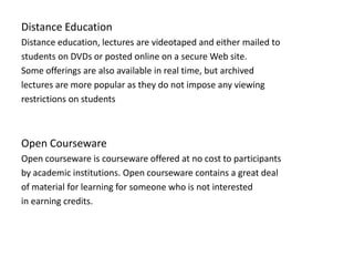 Distance Education
Distance education, lectures are videotaped and either mailed to
students on DVDs or posted online on a secure Web site.
Some offerings are also available in real time, but archived
lectures are more popular as they do not impose any viewing
restrictions on students



Open Courseware
Open courseware is courseware offered at no cost to participants
by academic institutions. Open courseware contains a great deal
of material for learning for someone who is not interested
in earning credits.
 