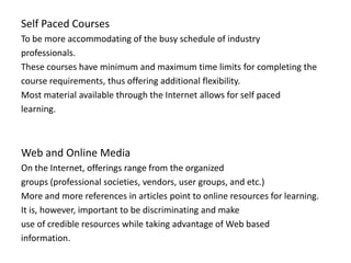 Self Paced Courses
To be more accommodating of the busy schedule of industry
professionals.
These courses have minimum and maximum time limits for completing the
course requirements, thus offering additional flexibility.
Most material available through the Internet allows for self paced
learning.



Web and Online Media
On the Internet, offerings range from the organized
groups (professional societies, vendors, user groups, and etc.)
More and more references in articles point to online resources for learning.
It is, however, important to be discriminating and make
use of credible resources while taking advantage of Web based
information.
 