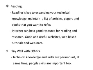  Reading
   - Reading is key to expanding your technical
    knowledge; maintain a list of articles, papers and
    books that you want to refer.
  - Internet can be a good resource for reading and
    research. Good and useful websites, web based
    tutorials and webinars.

 Play Well with Others
   - Technical knowledge and skills are paramount, at
     same time, people skills are important too.
 