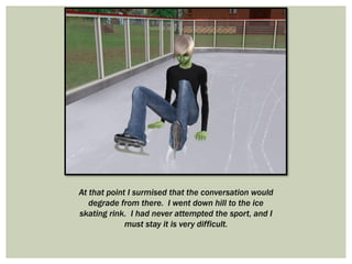 At that point I surmised that the conversation would
degrade from there. I went down hill to the ice
skating rink. I had never attempted the sport, and I
must stay it is very difficult.
 