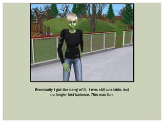 Eventually I got the hang of it. I was still unstable, but
no longer lost balance. This was fun.
 