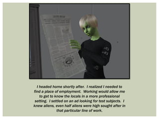 I headed home shortly after. I realized I needed to
find a place of employment. Working would allow me
to get to know the locals in a more professional
setting. I settled on an ad looking for test subjects. I
knew aliens, even half aliens were high sought after in
that particular line of work.
 