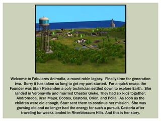 Welcome to Fabulares Animalia, a round robin legacy. Finally time for generation
two. Sorry it has taken so long to get my part started. For a quick recap, the
Founder was Starr Reisenden a poly technician settled down to explore Earth. She
landed in Veronaville and married Chester Gieke. They had six kids together:
Andromeda, Ursa Major, Bootes, Castoria, Orion, and Polla. As soon as the
children were old enough, Starr sent them to continue her mission. She was
growing old and no longer had the energy for such a pursuit. Castoria after
traveling for weeks landed in Riverblossom Hills. And this is her story.
 