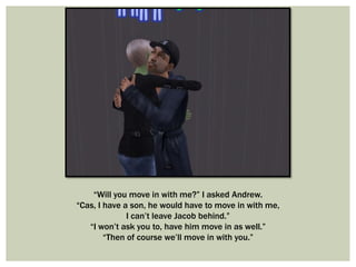 “Will you move in with me?” I asked Andrew.
“Cas, I have a son, he would have to move in with me,
I can’t leave Jacob behind.”
“I won’t ask you to, have him move in as well.”
“Then of course we’ll move in with you.”
 