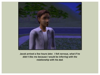 Jacob arrived a few hours later. I felt nervous, what if he
didn’t like me because I would be inferring with the
relationship with his dad.
 