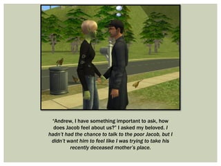 “Andrew, I have something important to ask, how
does Jacob feel about us?” I asked my beloved. I
hadn’t had the chance to talk to the poor Jacob, but I
didn’t want him to feel like I was trying to take his
recently deceased mother’s place.
 