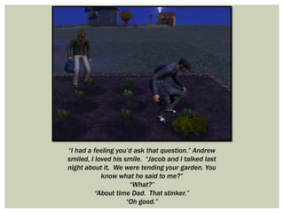 “I had a feeling you’d ask that question.” Andrew
smiled, I loved his smile. “Jacob and I talked last
night about it, We were tending your garden. You
know what he said to me?”
“What?”
“About time Dad. That stinker.”
“Oh good.”
 