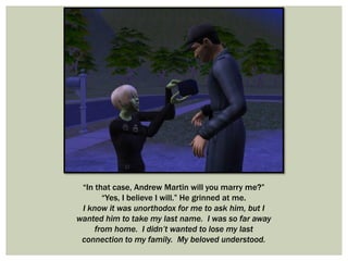 “In that case, Andrew Martin will you marry me?”
“Yes, I believe I will.” He grinned at me.
I know it was unorthodox for me to ask him, but I
wanted him to take my last name. I was so far away
from home. I didn’t wanted to lose my last
connection to my family. My beloved understood.
 
