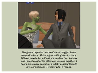 The guests departed. Andrew’s aunt dragged Jacob
away with them. Muttering something about privacy.
I’ll have to write her a thank you card for her. Andrew
and I spent most of the afternoon upstairs together. I
heard the strange sounds of a lullaby echoing through
my...our bedroom. I wonder what it means.
 