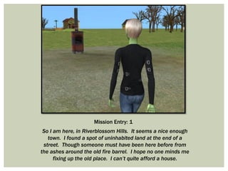 Mission Entry: 1
So I am here, in Riverblossom Hills. It seems a nice enough
town. I found a spot of uninhabited land at the end of a
street. Though someone must have been here before from
the ashes around the old fire barrel. I hope no one minds me
fixing up the old place. I can’t quite afford a house.
 