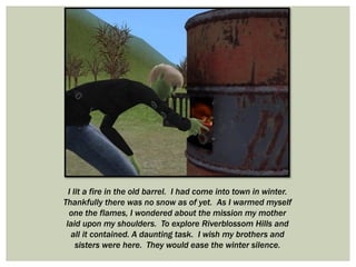 I lit a fire in the old barrel. I had come into town in winter.
Thankfully there was no snow as of yet. As I warmed myself
one the flames, I wondered about the mission my mother
laid upon my shoulders. To explore Riverblossom Hills and
all it contained. A daunting task. I wish my brothers and
sisters were here. They would ease the winter silence.
 