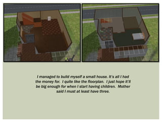 I managed to build myself a small house. It’s all I had
the money for. I quite like the floorplan. I just hope it’ll
be big enough for when I start having children. Mother
said I must at least have three.
 