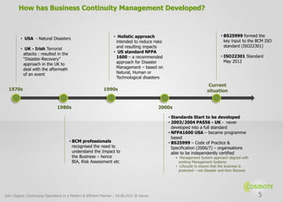 How has Business Continuity Management Developed?



                                                                 • Holistic approach                                       • BS25999 formed the
         • USA - Natural Disasters
                                                                  intended to reduce risks                                   key input to the BCM ISO
                                                                  and resulting impacts                                      standard (ISO22301)
         • UK - Irish Terrorist
          attacks : resulted in the                              • US standard NFPA
                                                                  1600 – a recommended                                     • ISO22301 Standard
          “Disaster-Recovery”
                                                                  approach for Disaster                                      May 2012
          approach in the UK to
          deal with the aftermath                                 Management – based on
          of an event                                             Natural, Human or
                                                                  Technological disasters
                                                                                                                    Current
  1970s                                                    1990s                                                   situation


                               1980s                                                     2000s

                                                                                             • Standards Start to be developed
                                                                                             • 2003/2004 PAS56 - UK - never
                                                                                               developed into a full standard
                                                                                             • NFPA1600 USA – became programme
                                                                                               based
                                      • BCM professionals                                    • BS25999 – Code of Practice &
                                        recognised the need to                                 Specification (2006/7) – organisations
                                        understand the Impact to                               able to be independently certified
                                        the Business – hence                                     • Management System approach aligned with
                                        BIA, Risk Assessment etc                                   existing Management Systems
                                                                                                 • Lifecycle to ensure that the business is
                                                                                                   protected – not Disaster and then Recover




John Zeppos /Continuing Operations in a Modern & Efficient Manner / 29.08.2012 @ Davos                                                         5
 