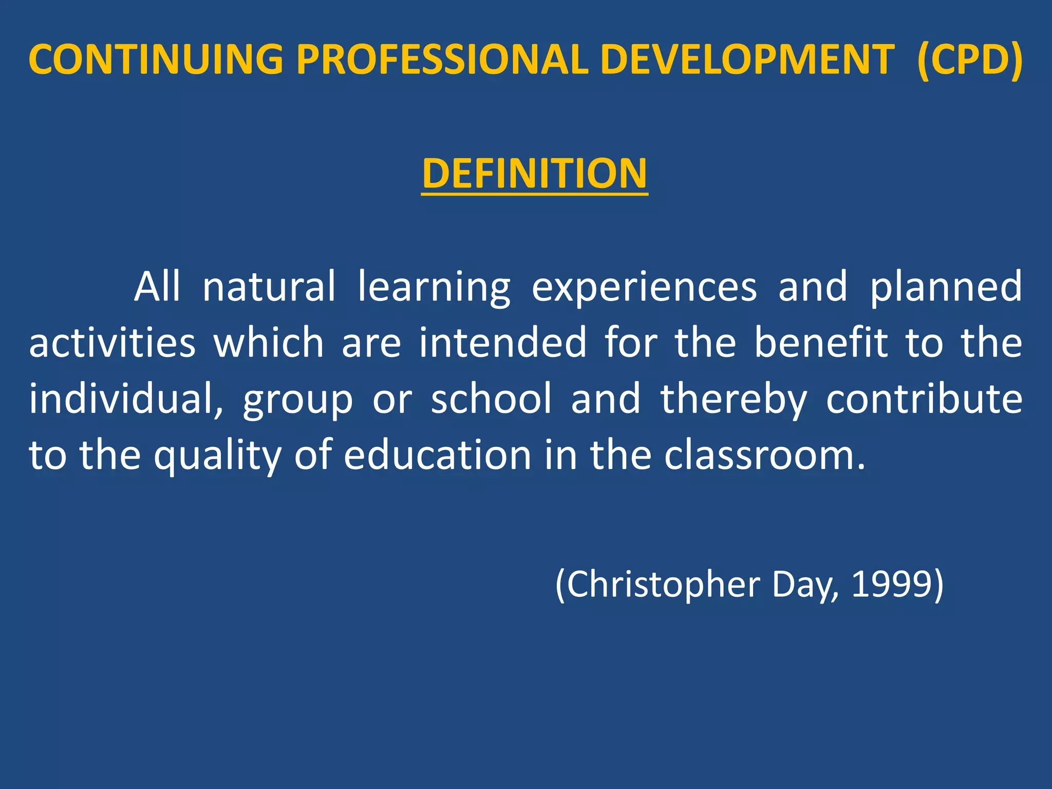 SIGNIFICANCE OF CPD
An education system is only as good as its
teachers’ and enhancing teacher quality at all stages
is thus a key factor in improving the quality of
learning.
(UNESCO, 2014)
 